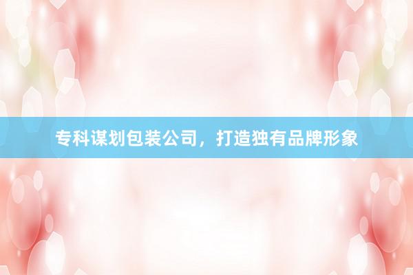 专科谋划包装公司，打造独有品牌形象