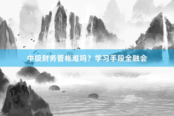 中级财务管帐难吗？学习手段全融会